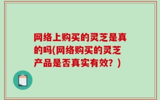 网络上购买的灵芝是真的吗(网络购买的灵芝产品是否真实有效？)