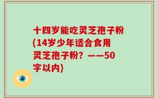 十四岁能吃灵芝孢子粉(14岁少年适合食用灵芝孢子粉？
