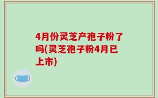 4月份灵芝产孢子粉了吗(灵芝孢子粉4月已上市)