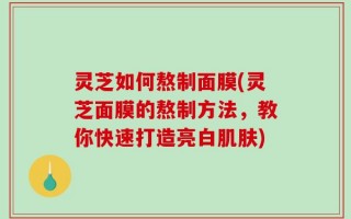 灵芝如何熬制面膜(灵芝面膜的熬制方法，教你快速打造亮白肌肤)