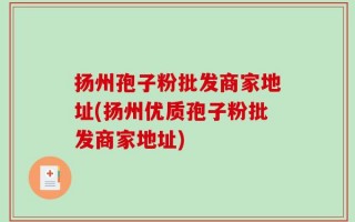 扬州孢子粉批发商家地址(扬州优质孢子粉批发商家地址)