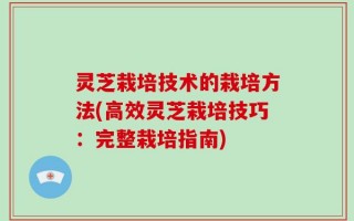 灵芝栽培技术的栽培方法(高效灵芝栽培技巧：完整栽培指南)