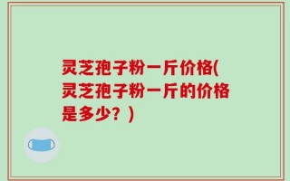 灵芝孢子粉一斤价格(灵芝孢子粉一斤的价格是多少？)