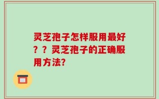 灵芝孢子怎样服用最好？？灵芝孢子的正确服用方法？