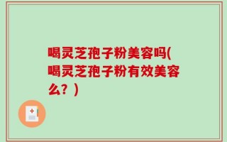 喝灵芝孢子粉美容吗(喝灵芝孢子粉有效美容么？)