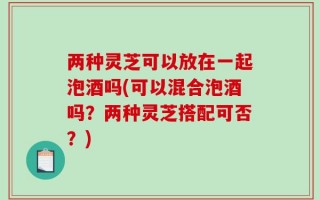 两种灵芝可以放在一起泡酒吗(可以混合泡酒吗？两种灵芝搭配可否？)