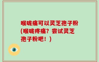 喉咙痛可以灵芝孢子粉(喉咙疼痛？尝试灵芝孢子粉吧！)