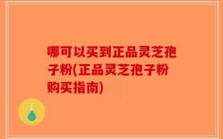 哪可以买到正品灵芝孢子粉(正品灵芝孢子粉购买指南)