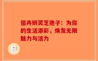 佰卉妍灵芝孢子：为你的生活添彩，焕发无限魅力与活力