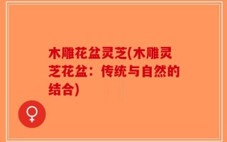木雕花盆灵芝(木雕灵芝花盆：传统与自然的结合)