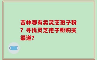 吉林哪有卖灵芝孢子粉？寻找灵芝孢子粉购买渠道？