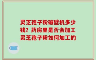 灵芝孢子粉破壁机多少钱？药房里是否会加工灵芝孢子粉如何加工的