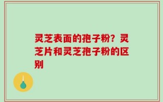 灵芝表面的孢子粉？灵芝片和灵芝孢子粉的区别
