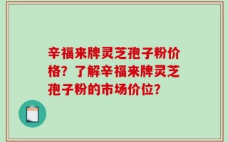 辛福来牌灵芝孢子粉价格？了解辛福来牌灵芝孢子粉的市场价位？