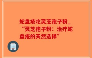 蛇盘疮吃灵芝孢子粉_“灵芝孢子粉：治疗蛇盘疮的天然选择”