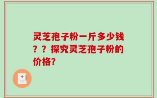 灵芝孢子粉一斤多少钱？？探究灵芝孢子粉的价格？