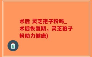 术后 灵芝孢子粉吗_术后恢复期，灵芝孢子粉助力健康)