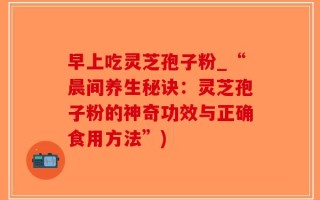 早上吃灵芝孢子粉_“晨间养生秘诀：灵芝孢子粉的神奇功效与正确食用方法”)