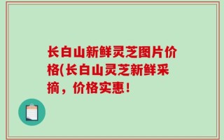 长白山新鲜灵芝图片价格(长白山灵芝新鲜采摘，价格实惠！