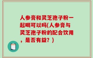 人参膏和灵芝孢子粉一起喝可以吗(人参膏与灵芝孢子粉的配合饮用，是否有益？)