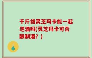 千斤拔灵芝玛卡能一起泡酒吗(灵芝玛卡可否酿制酒？)