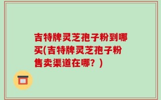 吉特牌灵芝孢子粉到哪买(吉特牌灵芝孢子粉售卖渠道在哪？)