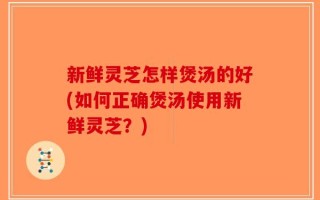 新鲜灵芝怎样煲汤的好(如何正确煲汤使用新鲜灵芝？)