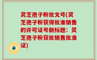 灵芝孢子粉批文号(灵芝孢子粉获得批准销售的许可证号新标题：灵芝孢子粉获批销售批准证)