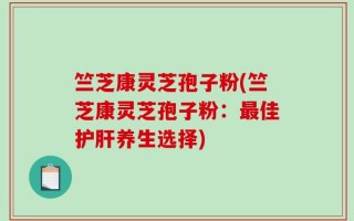 竺芝康灵芝孢子粉(竺芝康灵芝孢子粉：最佳护肝养生选择)