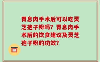 胃息肉手术后可以吃灵芝孢子粉吗？胃息肉手术后的饮食建议及灵芝孢子粉的功效？