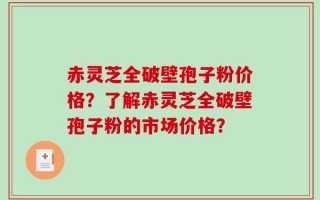 赤灵芝全破壁孢子粉价格？了解赤灵芝全破壁孢子粉的市场价格？
