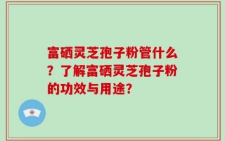 富硒灵芝孢子粉管什么？了解富硒灵芝孢子粉的功效与用途？