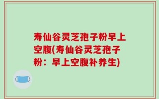 寿仙谷灵芝孢子粉早上空腹(寿仙谷灵芝孢子粉：早上空腹补养生)