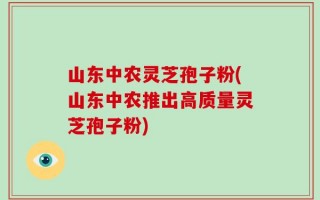 山东中农灵芝孢子粉(山东中农推出高质量灵芝孢子粉)