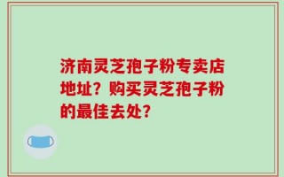 济南灵芝孢子粉专卖店地址？购买灵芝孢子粉的最佳去处？