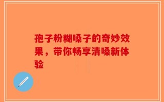 孢子粉糊嗓子的奇妙效果，带你畅享清嗓新体验