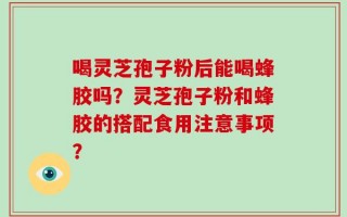 喝灵芝孢子粉后能喝蜂胶吗？灵芝孢子粉和蜂胶的搭配食用注意事项？