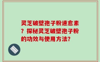 灵芝破壁孢子粉速愈素？探秘灵芝破壁孢子粉的功效与使用方法？
