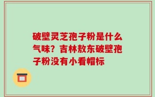 破壁灵芝孢子粉是什么气味？吉林敖东破壁孢子粉没有小看帽标