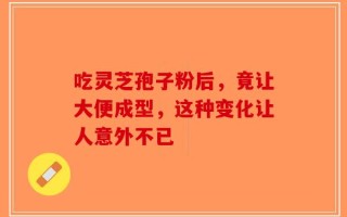 吃灵芝孢子粉后，竟让大便成型，这种变化让人意外不已