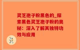 灵芝孢子粉黑色的_探索黑色灵芝孢子粉的奥秘：深入了解其独特功效与应用