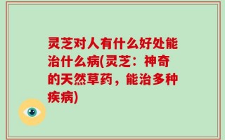 灵芝对人有什么好处能治什么病(灵芝：神奇的天然草药，能治多种疾病)