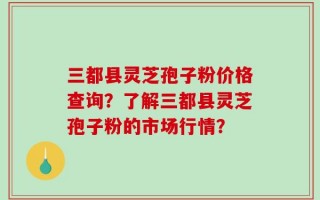 三都县灵芝孢子粉价格查询？了解三都县灵芝孢子粉的市场行情？