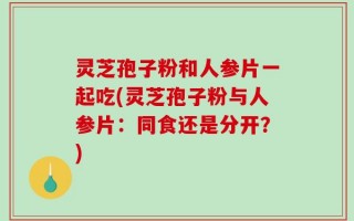 灵芝孢子粉和人参片一起吃(灵芝孢子粉与人参片：同食还是分开？)