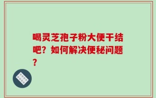 喝灵芝孢子粉大便干结吧？如何解决便秘问题？