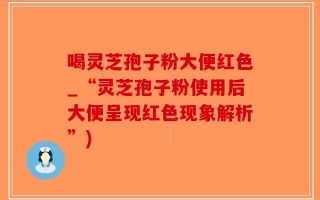 喝灵芝孢子粉大便红色_“灵芝孢子粉使用后大便呈现红色现象解析”)