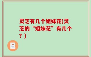 灵芝有几个姐妹花(灵芝的“姐妹花”有几个？)