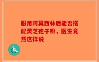 服用阿莫西林后能否搭配灵芝孢子粉，医生竟然这样说