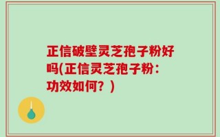 正信破壁灵芝孢子粉好吗(正信灵芝孢子粉：功效如何？)