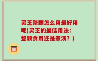 灵芝整颗怎么用最好用呢(灵芝的最佳用法：整颗食用还是煮汤？)